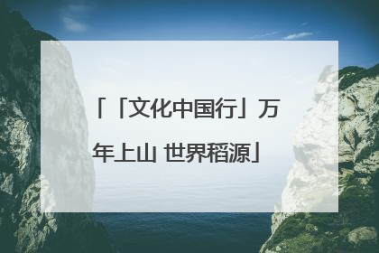 「文化中国行」万年上山 世界稻源