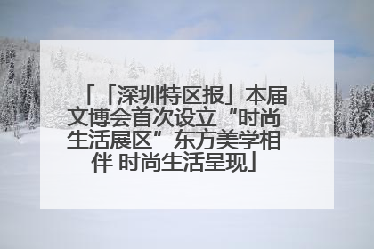 「深圳特区报」本届文博会首次设立“时尚生活展区”东方美学相伴 时尚生活呈现