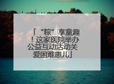 “粽”享童趣！这家医院举办公益互动活动关爱困难患儿