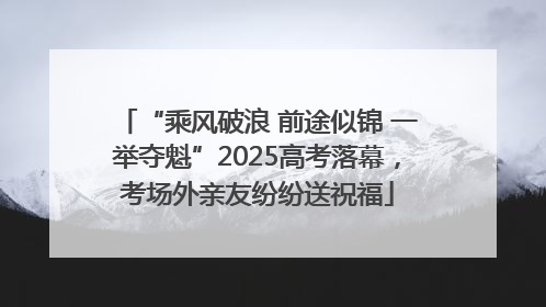 “乘风破浪 前途似锦 一举夺魁”2025高考落幕，考场外亲友纷纷送祝福