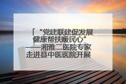 “党建联建促发展 健康帮扶暖民心”——湘雅二医院专家走进县中医医院开展健康帮扶活动