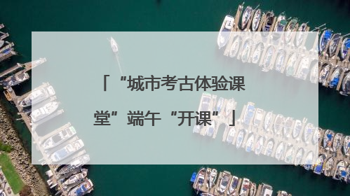 “城市考古体验课堂”端午“开课”