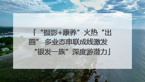 “摄影+康养”火热“出圈” 多业态串联成线激发“银发一族”深度游潜力