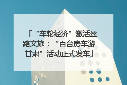 “车轮经济”激活丝路文旅：“百台房车游甘肃”活动正式发车