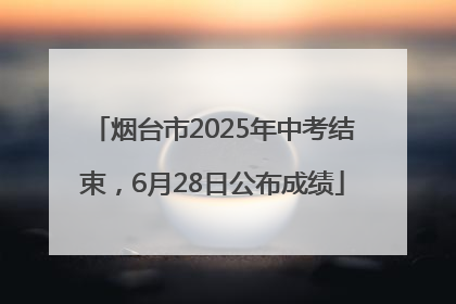 烟台市2025年中考结束，6月28日公布成绩