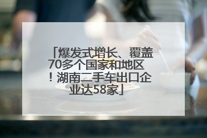 爆发式增长、覆盖70多个国家和地区！湖南二手车出口企业达58家