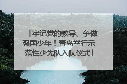 牢记党的教导、争做强国少年！青岛举行示范性少先队入队仪式