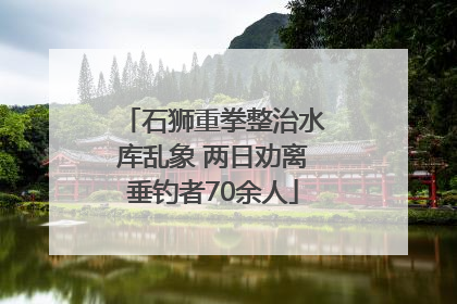 石狮重拳整治水库乱象 两日劝离垂钓者70余人
