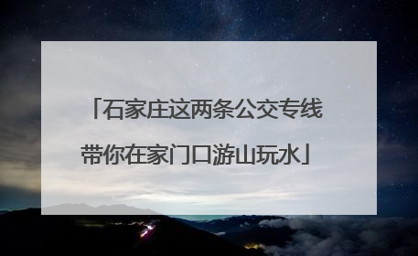 石家庄这两条公交专线带你在家门口游山玩水