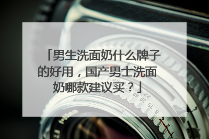男生洗面奶什么牌子的好用，国产男士洗面奶哪款建议买？