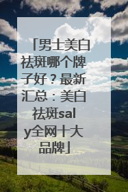 男士美白祛斑哪个牌子好？最新汇总：美白祛斑saly全网十大品牌