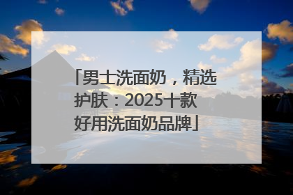 男士洗面奶，精选护肤：2025十款好用洗面奶品牌