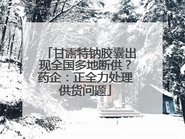 甘露特钠胶囊出现全国多地断供？药企：正全力处理供货问题