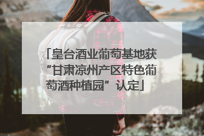 皇台酒业葡萄基地获“甘肃凉州产区特色葡萄酒种植园”认定