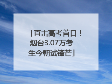 直击高考首日！烟台3.07万考生今朝试锋芒