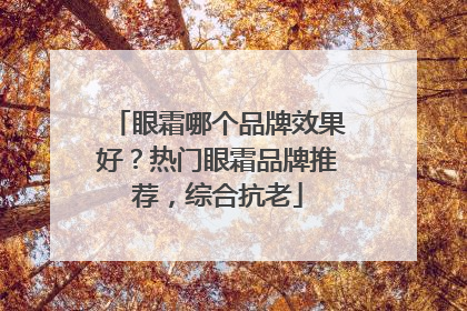 眼霜哪个品牌效果好？热门眼霜品牌推荐，综合抗老