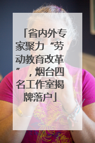 省内外专家聚力“劳动教育改革”，烟台四名工作室揭牌落户