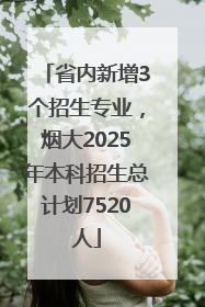 省内新增3个招生专业，烟大2025年本科招生总计划7520人
