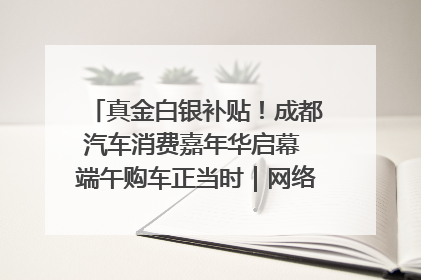 真金白银补贴！成都汽车消费嘉年华启幕 端午购车正当时｜网络中国节·端午