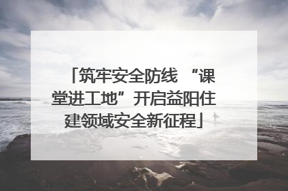 筑牢安全防线 “课堂进工地”开启益阳住建领域安全新征程
