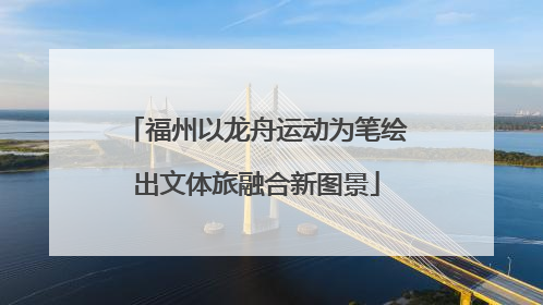 福州以龙舟运动为笔绘出文体旅融合新图景