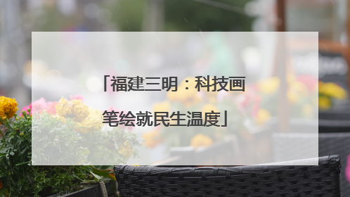 福建三明：科技画笔绘就民生温度