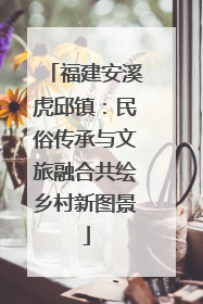 福建安溪虎邱镇：民俗传承与文旅融合共绘乡村新图景