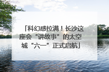 科幻感拉满！长沙这座会“讲故事”的太空城“六一”正式启航