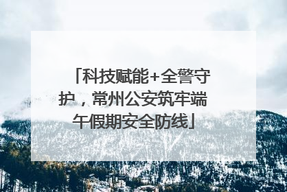 科技赋能+全警守护，常州公安筑牢端午假期安全防线