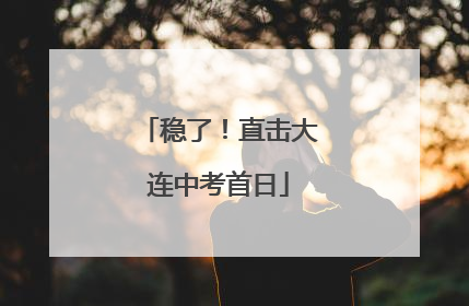 稳了！直击大连中考首日