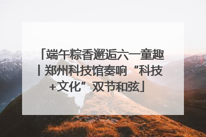 端午粽香邂逅六一童趣丨郑州科技馆奏响“科技+文化”双节和弦