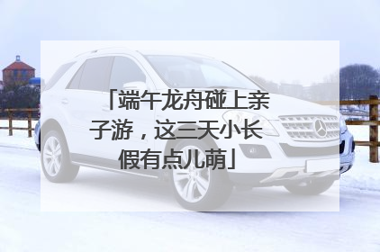 端午龙舟碰上亲子游，这三天小长假有点儿萌