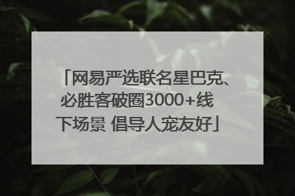 网易严选联名星巴克、必胜客破圈3000+线下场景 倡导人宠友好