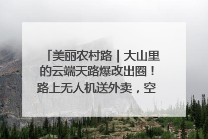 美丽农村路｜大山里的云端天路爆改出圈！路上无人机送外卖，空心村变网红村