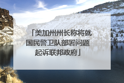 美加州州长称将就国民警卫队部署问题起诉联邦政府