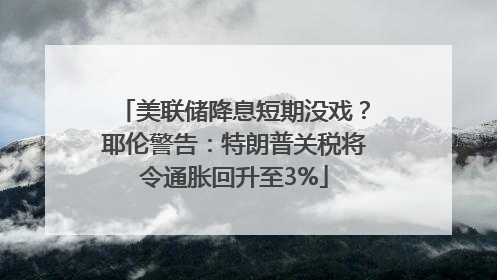 美联储降息短期没戏？耶伦警告：特朗普关税将令通胀回升至3%