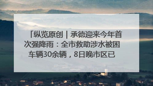 纵览原创｜承德迎来今年首次强降雨：全市救助涉水被困车辆30余辆，8日晚市区已无积水路段，交通恢复畅通