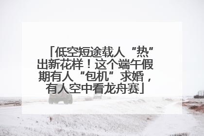 低空短途载人“热”出新花样！这个端午假期有人“包机”求婚，有人空中看龙舟赛