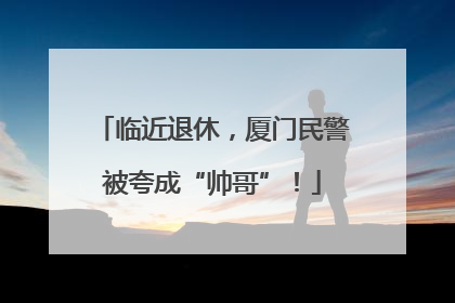 临近退休，厦门民警被夸成“帅哥”！