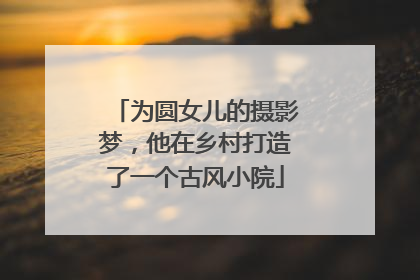 为圆女儿的摄影梦，他在乡村打造了一个古风小院