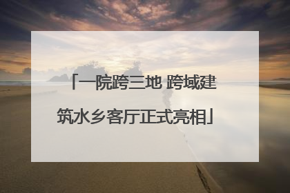 一院跨三地 跨域建筑水乡客厅正式亮相