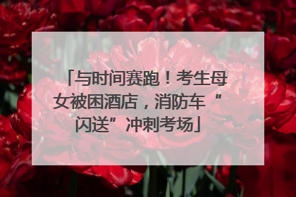 与时间赛跑！考生母女被困酒店，消防车“闪送”冲刺考场