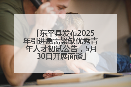 东平县发布2025年引进急需紧缺优秀青年人才初试公告，5月30日开展面谈