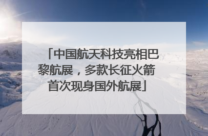 中国航天科技亮相巴黎航展，多款长征火箭首次现身国外航展