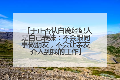 于正否认白鹿经纪人是自己表妹：不会跟同事做朋友，不会让亲友介入到我的工作