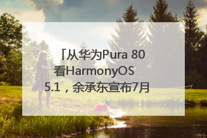从华为Pura 80看HarmonyOS 5.1，余承东宣布7月迎来首批机型升级