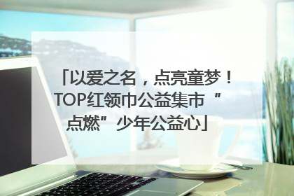 以爱之名，点亮童梦！TOP红领巾公益集市“点燃”少年公益心