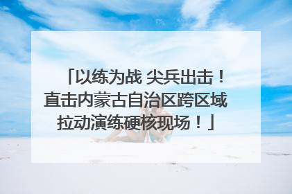 以练为战 尖兵出击！直击内蒙古自治区跨区域拉动演练硬核现场！