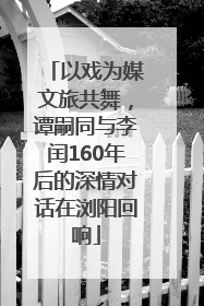 以戏为媒文旅共舞，谭嗣同与李闰160年后的深情对话在浏阳回响