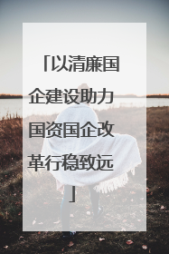 以清廉国企建设助力国资国企改革行稳致远